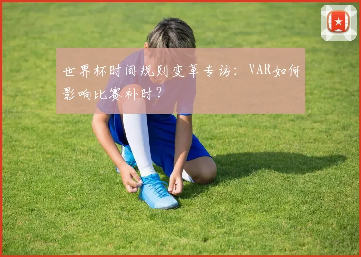 世界杯时间规则变革专访:VAR如何影响比赛补时?