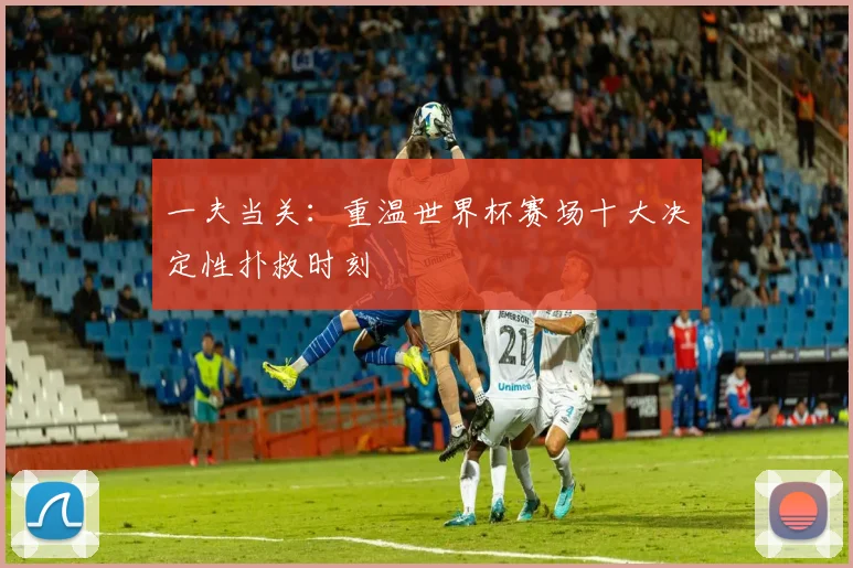 一夫当关:重温世界杯赛场十大决定性扑救时刻