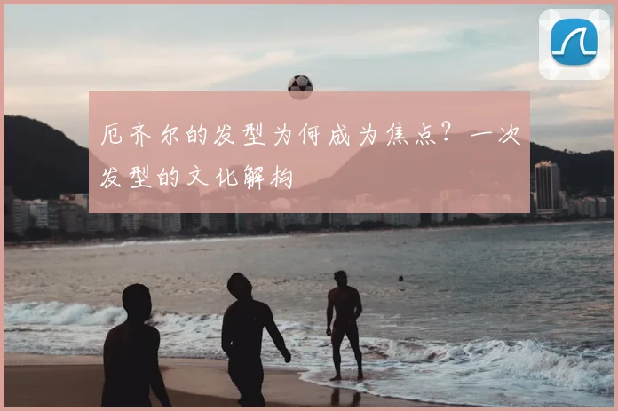 厄齐尔的发型为何成为焦点？一次发型的文化解构