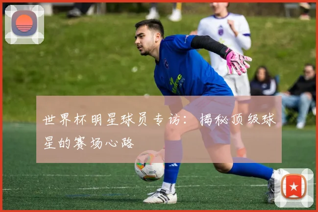 世界杯明星球员专访:揭秘顶级球星的赛场心路