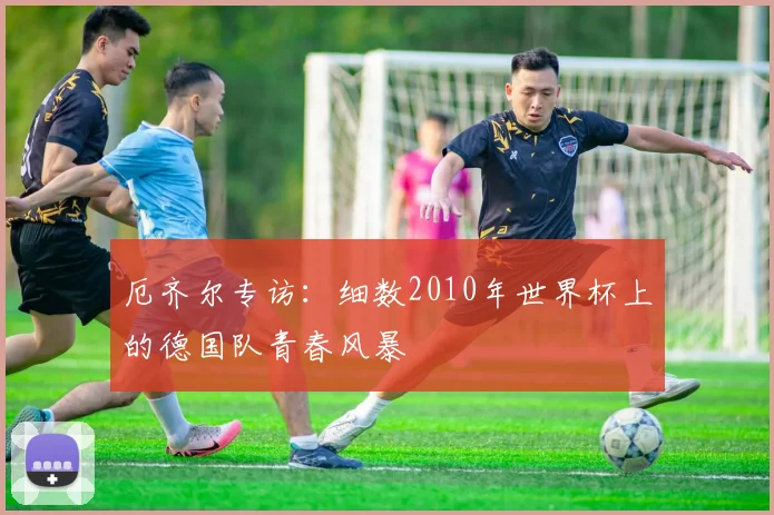 厄齐尔专访：细数2010年世界杯上的德国队青春风暴