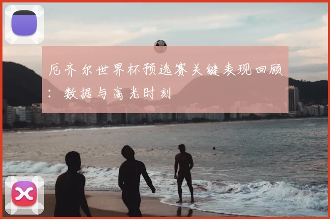 厄齐尔世界杯预选赛关键表现回顾：数据与高光时刻