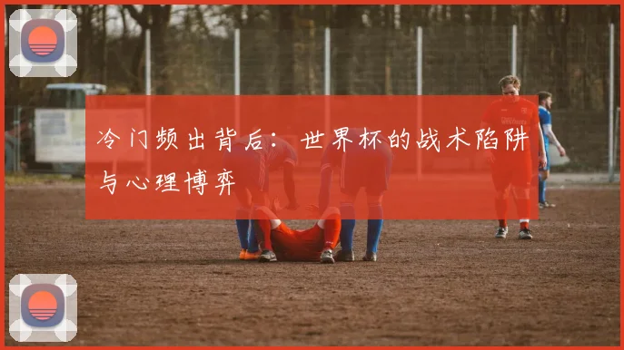 冷门频出背后：世界杯的战术陷阱与心理博弈